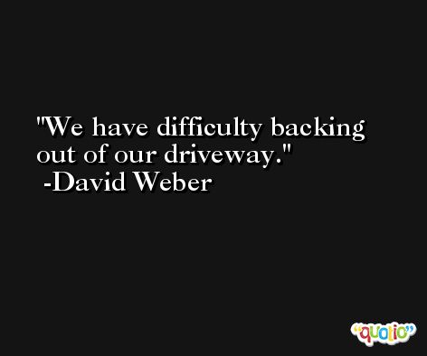 We have difficulty backing out of our driveway. -David Weber
