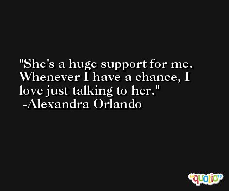 She's a huge support for me. Whenever I have a chance, I love just talking to her. -Alexandra Orlando