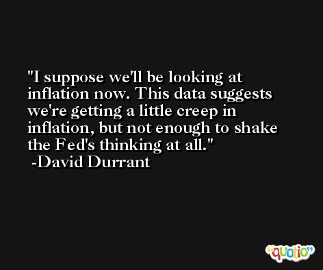 I suppose we'll be looking at inflation now. This data suggests we're getting a little creep in inflation, but not enough to shake the Fed's thinking at all. -David Durrant