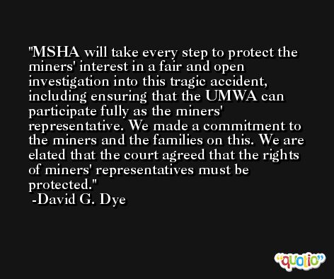 MSHA will take every step to protect the miners' interest in a fair and open investigation into this tragic accident, including ensuring that the UMWA can participate fully as the miners' representative. We made a commitment to the miners and the families on this. We are elated that the court agreed that the rights of miners' representatives must be protected. -David G. Dye