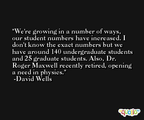 We're growing in a number of ways, our student numbers have increased. I don't know the exact numbers but we have around 140 undergraduate students and 25 graduate students. Also, Dr. Roger Maxwell recently retired, opening a need in physics. -David Wells