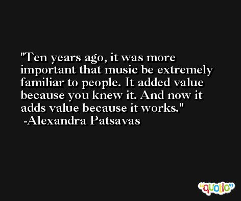 Ten years ago, it was more important that music be extremely familiar to people. It added value because you knew it. And now it adds value because it works. -Alexandra Patsavas