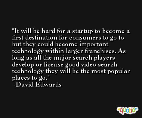 It will be hard for a startup to become a first destination for consumers to go to but they could become important technology within larger franchises. As long as all the major search players develop or license good video search technology they will be the most popular places to go. -David Edwards