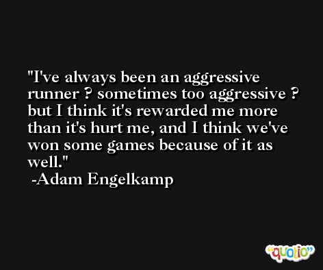 I've always been an aggressive runner ? sometimes too aggressive ? but I think it's rewarded me more than it's hurt me, and I think we've won some games because of it as well. -Adam Engelkamp