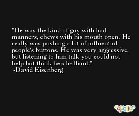He was the kind of guy with bad manners, chews with his mouth open. He really was pushing a lot of influential people's buttons. He was very aggressive, but listening to him talk you could not help but think he's brilliant. -David Eisenberg