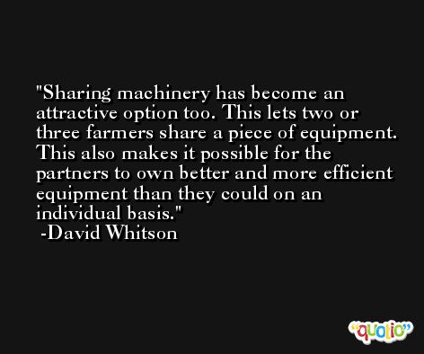 Sharing machinery has become an attractive option too. This lets two or three farmers share a piece of equipment. This also makes it possible for the partners to own better and more efficient equipment than they could on an individual basis. -David Whitson