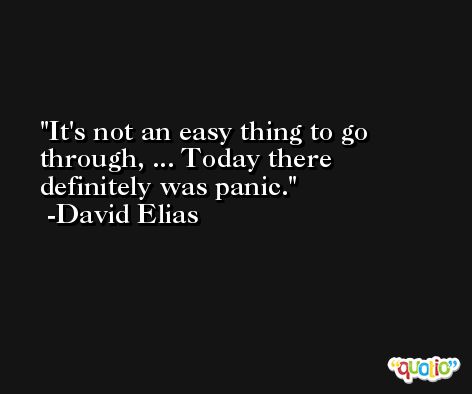 It's not an easy thing to go through, ... Today there definitely was panic. -David Elias