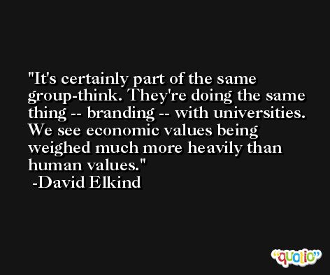 It's certainly part of the same group-think. They're doing the same thing -- branding -- with universities. We see economic values being weighed much more heavily than human values. -David Elkind