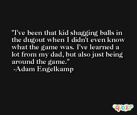I've been that kid shagging balls in the dugout when I didn't even know what the game was. I've learned a lot from my dad, but also just being around the game. -Adam Engelkamp