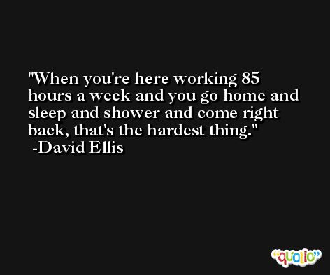 When you're here working 85 hours a week and you go home and sleep and shower and come right back, that's the hardest thing. -David Ellis