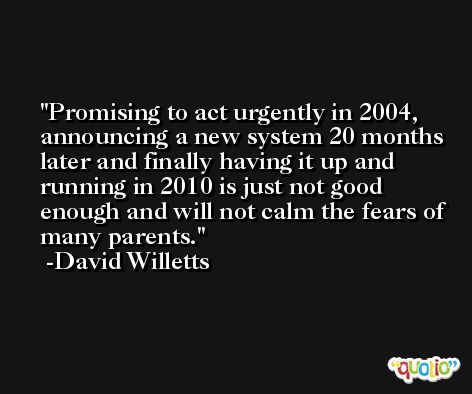 Promising to act urgently in 2004, announcing a new system 20 months later and finally having it up and running in 2010 is just not good enough and will not calm the fears of many parents. -David Willetts