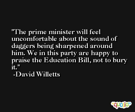 The prime minister will feel uncomfortable about the sound of daggers being sharpened around him. We in this party are happy to praise the Education Bill, not to bury it. -David Willetts