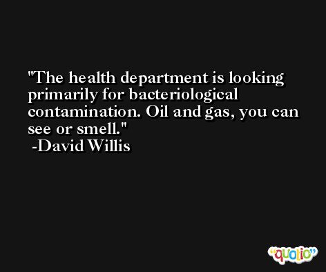 The health department is looking primarily for bacteriological contamination. Oil and gas, you can see or smell. -David Willis