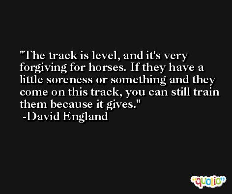 The track is level, and it's very forgiving for horses. If they have a little soreness or something and they come on this track, you can still train them because it gives. -David England