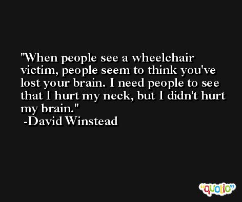 When people see a wheelchair victim, people seem to think you've lost your brain. I need people to see that I hurt my neck, but I didn't hurt my brain. -David Winstead