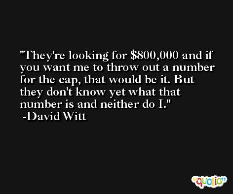 They're looking for $800,000 and if you want me to throw out a number for the cap, that would be it. But they don't know yet what that number is and neither do I. -David Witt