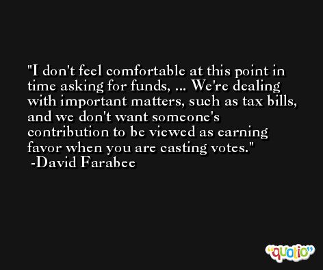 I don't feel comfortable at this point in time asking for funds, ... We're dealing with important matters, such as tax bills, and we don't want someone's contribution to be viewed as earning favor when you are casting votes. -David Farabee