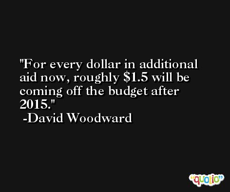 For every dollar in additional aid now, roughly $1.5 will be coming off the budget after 2015. -David Woodward