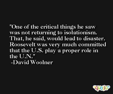 One of the critical things he saw was not returning to isolationism. That, he said, would lead to disaster. Roosevelt was very much committed that the U.S. play a proper role in the U.N. -David Woolner