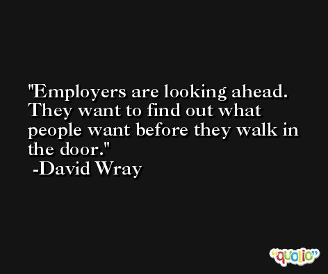 Employers are looking ahead. They want to find out what people want before they walk in the door. -David Wray
