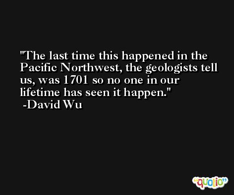The last time this happened in the Pacific Northwest, the geologists tell us, was 1701 so no one in our lifetime has seen it happen. -David Wu