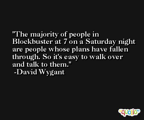 The majority of people in Blockbuster at 7 on a Saturday night are people whose plans have fallen through. So it's easy to walk over and talk to them. -David Wygant