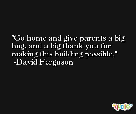 Go home and give parents a big hug, and a big thank you for making this building possible. -David Ferguson