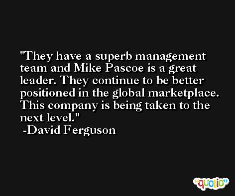 They have a superb management team and Mike Pascoe is a great leader. They continue to be better positioned in the global marketplace. This company is being taken to the next level. -David Ferguson