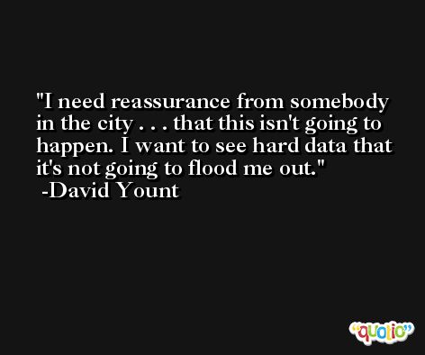 I need reassurance from somebody in the city . . . that this isn't going to happen. I want to see hard data that it's not going to flood me out. -David Yount