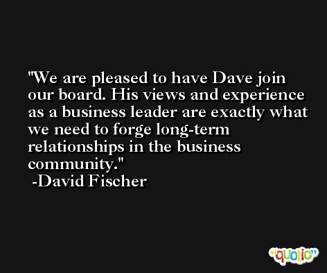 We are pleased to have Dave join our board. His views and experience as a business leader are exactly what we need to forge long-term relationships in the business community. -David Fischer