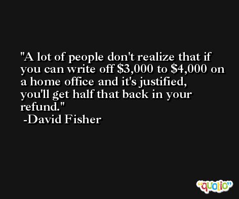 A lot of people don't realize that if you can write off $3,000 to $4,000 on a home office and it's justified, you'll get half that back in your refund. -David Fisher