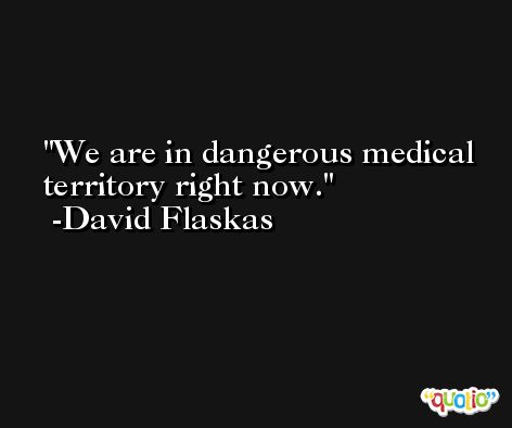 We are in dangerous medical territory right now. -David Flaskas