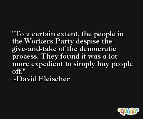 To a certain extent, the people in the Workers Party despise the give-and-take of the democratic process. They found it was a lot more expedient to simply buy people off. -David Fleischer