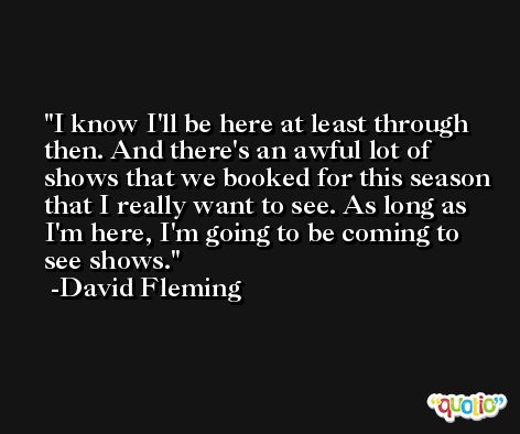 I know I'll be here at least through then. And there's an awful lot of shows that we booked for this season that I really want to see. As long as I'm here, I'm going to be coming to see shows. -David Fleming