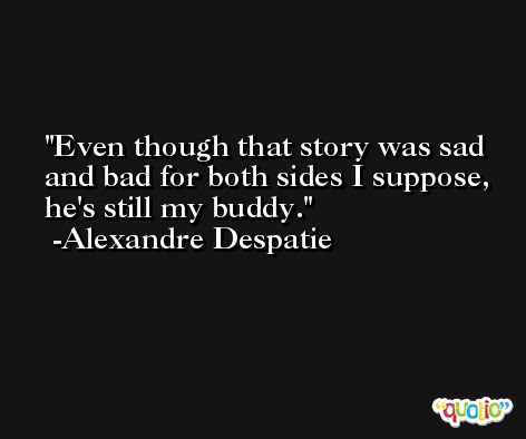Even though that story was sad and bad for both sides I suppose, he's still my buddy. -Alexandre Despatie