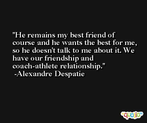 He remains my best friend of course and he wants the best for me, so he doesn't talk to me about it. We have our friendship and coach-athlete relationship. -Alexandre Despatie