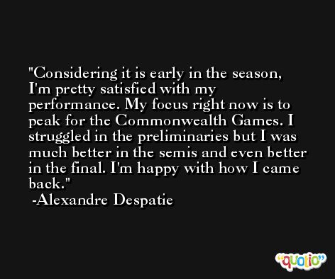 Considering it is early in the season, I'm pretty satisfied with my performance. My focus right now is to peak for the Commonwealth Games. I struggled in the preliminaries but I was much better in the semis and even better in the final. I'm happy with how I came back. -Alexandre Despatie