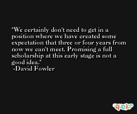 We certainly don't need to get in a position where we have created some expectation that three or four years from now we can't meet. Promising a full scholarship at this early stage is not a good idea. -David Fowler