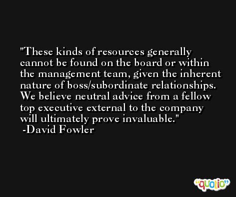 These kinds of resources generally cannot be found on the board or within the management team, given the inherent nature of boss/subordinate relationships. We believe neutral advice from a fellow top executive external to the company will ultimately prove invaluable. -David Fowler