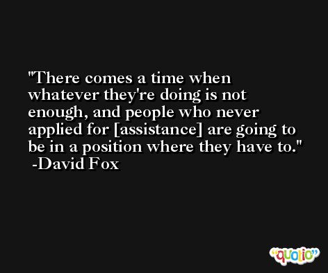 There comes a time when whatever they're doing is not enough, and people who never applied for [assistance] are going to be in a position where they have to. -David Fox