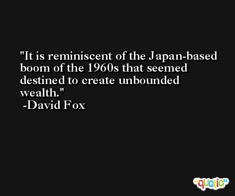 It is reminiscent of the Japan-based boom of the 1960s that seemed destined to create unbounded wealth. -David Fox