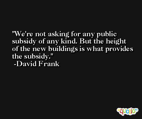 We're not asking for any public subsidy of any kind. But the height of the new buildings is what provides the subsidy. -David Frank