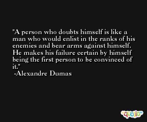 A person who doubts himself is like a man who would enlist in the ranks of his enemies and bear arms against himself. He makes his failure certain by himself being the first person to be convinced of it. -Alexandre Dumas