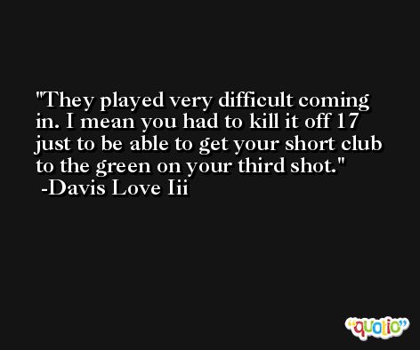 They played very difficult coming in. I mean you had to kill it off 17 just to be able to get your short club to the green on your third shot. -Davis Love Iii