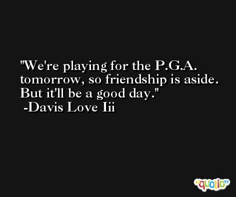 We're playing for the P.G.A. tomorrow, so friendship is aside. But it'll be a good day. -Davis Love Iii