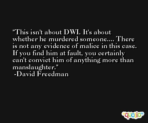 This isn't about DWI. It's about whether he murdered someone.... There is not any evidence of malice in this case. If you find him at fault, you certainly can't convict him of anything more than manslaughter. -David Freedman