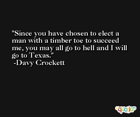 Since you have chosen to elect a man with a timber toe to succeed me, you may all go to hell and I will go to Texas. -Davy Crockett