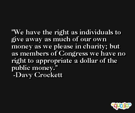 We have the right as individuals to give away as much of our own money as we please in charity; but as members of Congress we have no right to appropriate a dollar of the public money. -Davy Crockett