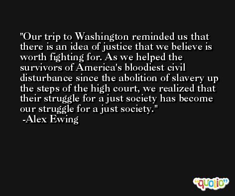 Our trip to Washington reminded us that there is an idea of justice that we believe is worth fighting for. As we helped the survivors of America's bloodiest civil disturbance since the abolition of slavery up the steps of the high court, we realized that their struggle for a just society has become our struggle for a just society. -Alex Ewing