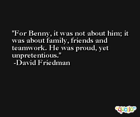 For Benny, it was not about him; it was about family, friends and teamwork. He was proud, yet unpretentious. -David Friedman